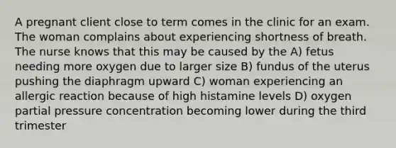 A pregnant client close to term comes in the clinic for an exam. The woman complains about experiencing shortness of breath. The nurse knows that this may be caused by the A) fetus needing more oxygen due to larger size B) fundus of the uterus pushing the diaphragm upward C) woman experiencing an allergic reaction because of high histamine levels D) oxygen partial pressure concentration becoming lower during the third trimester