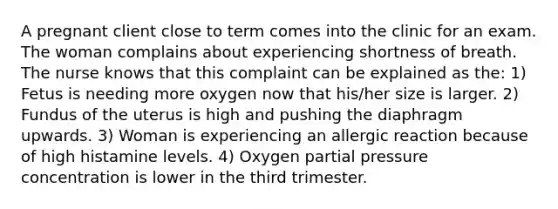 A pregnant client close to term comes into the clinic for an exam. The woman complains about experiencing shortness of breath. The nurse knows that this complaint can be explained as the: 1) Fetus is needing more oxygen now that his/her size is larger. 2) Fundus of the uterus is high and pushing the diaphragm upwards. 3) Woman is experiencing an allergic reaction because of high histamine levels. 4) Oxygen partial pressure concentration is lower in the third trimester.