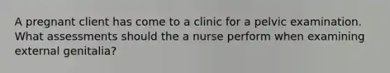 A pregnant client has come to a clinic for a pelvic examination. What assessments should the a nurse perform when examining external genitalia?