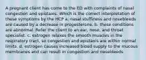 A pregnant client has come to the ED with complaints of nasal congestion and epistaxis. Which is the correct interpretation of these symptoms by the HCP a. nasal stuffiness and nosebleeds are caused by a decrease in progesterone. b. these conditions are abnormal. Refer the client to an ear, nose, and throat specialist. c. estrogen relaxes the smooth muscles in the respiratory tract, so congestion and epistaxis are within normal limits. d. estrogen causes increased blood supply to the mucous membranes and can result in congestion and nosebleeds