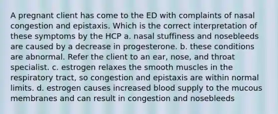 A pregnant client has come to the ED with complaints of nasal congestion and epistaxis. Which is the correct interpretation of these symptoms by the HCP a. nasal stuffiness and nosebleeds are caused by a decrease in progesterone. b. these conditions are abnormal. Refer the client to an ear, nose, and throat specialist. c. estrogen relaxes the smooth muscles in the respiratory tract, so congestion and epistaxis are within normal limits. d. estrogen causes increased blood supply to the mucous membranes and can result in congestion and nosebleeds