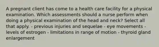 A pregnant client has come to a health care facility for a physical examination. Which assessments should a nurse perform when doing a physical examination of the head and neck? Select all that apply. - previous injuries and sequelae - eye movements - levels of estrogen - limitations in range of motion - thyroid gland enlargement