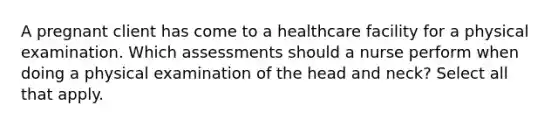 A pregnant client has come to a healthcare facility for a physical examination. Which assessments should a nurse perform when doing a physical examination of the head and neck? Select all that apply.