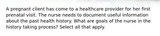 A pregnant client has come to a healthcare provider for her first prenatal visit. The nurse needs to document useful information about the past health history. What are goals of the nurse in the history taking process? Select all that apply.