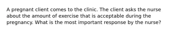 A pregnant client comes to the clinic. The client asks the nurse about the amount of exercise that is acceptable during the pregnancy. What is the most important response by the nurse?