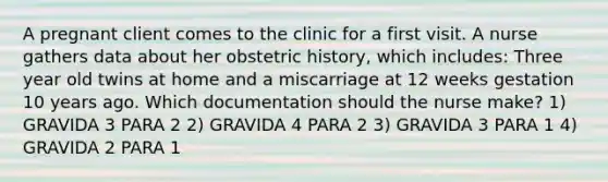 A pregnant client comes to the clinic for a first visit. A nurse gathers data about her obstetric history, which includes: Three year old twins at home and a miscarriage at 12 weeks gestation 10 years ago. Which documentation should the nurse make? 1) GRAVIDA 3 PARA 2 2) GRAVIDA 4 PARA 2 3) GRAVIDA 3 PARA 1 4) GRAVIDA 2 PARA 1