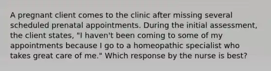 A pregnant client comes to the clinic after missing several scheduled prenatal appointments. During the initial assessment, the client states, "I haven't been coming to some of my appointments because I go to a homeopathic specialist who takes great care of me." Which response by the nurse is best?