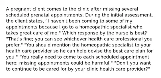 A pregnant client comes to the clinic after missing several scheduled prenatal appointments. During the initial assessment, the client states, "I haven't been coming to some of my appointments because I go to a homeopathic specialist who takes great care of me." Which response by the nurse is best? "That's fine; you can see whichever health care professional you prefer." "You should mention the homeopathic specialist to your health care provider so he can help devise the best care plan for you." "You really need to come to each scheduled appointment here; missing appointments could be harmful." "Don't you want to continue to be cared for by your clinic health care provider?"