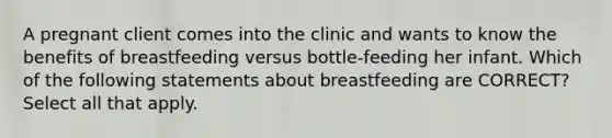 A pregnant client comes into the clinic and wants to know the benefits of breastfeeding versus bottle-feeding her infant. Which of the following statements about breastfeeding are CORRECT? Select all that apply.