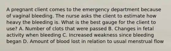 A pregnant client comes to the emergency department because of vaginal bleeding. The nurse asks the client to estimate how heavy the bleeding is. What is the best gauge for the client to use? A. Number of clots that were passed B. Changes in fetal activity when bleeding C. Increased weakness since bleeding began D. Amount of blood lost in relation to usual menstrual flow