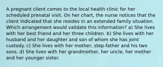 A pregnant client comes to the local health clinic for her scheduled prenatal visit. On her chart, the nurse notices that the client indicated that she resides in an extended family situation. Which arrangement would validate this information? a) She lives with her best friend and her three children. b) She lives with her husband and her daughter and son of whom she has joint custody. c) She lives with her mother, step-father and his two sons. d) She lives with her grandmother, her uncle, her mother and her younger sister.