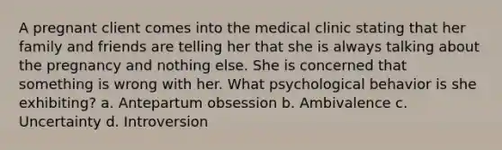 A pregnant client comes into the medical clinic stating that her family and friends are telling her that she is always talking about the pregnancy and nothing else. She is concerned that something is wrong with her. What psychological behavior is she exhibiting? a. Antepartum obsession b. Ambivalence c. Uncertainty d. Introversion