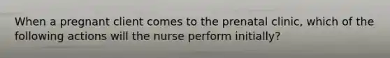 When a pregnant client comes to the prenatal clinic, which of the following actions will the nurse perform initially?