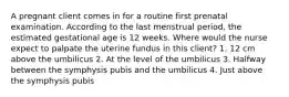 A pregnant client comes in for a routine first prenatal examination. According to the last menstrual period, the estimated gestational age is 12 weeks. Where would the nurse expect to palpate the uterine fundus in this client? 1. 12 cm above the umbilicus 2. At the level of the umbilicus 3. Halfway between the symphysis pubis and the umbilicus 4. Just above the symphysis pubis