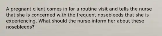 A pregnant client comes in for a routine visit and tells the nurse that she is concerned with the frequent nosebleeds that she is experiencing. What should the nurse inform her about these nosebleeds?