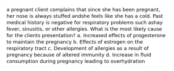 a pregnant client complains that since she has been pregnant, her nose is always stuffed andshe feels like she has a cold. Past medical history is negative for respiratory problems such ashay fever, sinusitis, or other allergies. What is the most likely cause for the clients presentation? a. Increased effects of progesterone to maintain the pregnancy b. Effects of estrogen on the respiratory tract c. Development of allergies as a result of pregnancy because of altered immunity d. Increase in fluid consumption during pregnancy leading to overhydration