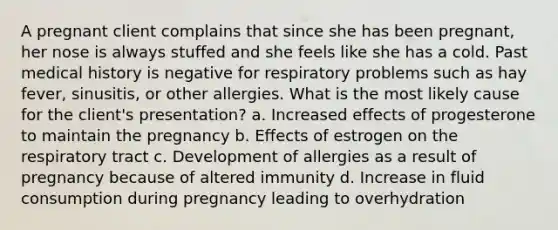 A pregnant client complains that since she has been pregnant, her nose is always stuffed and she feels like she has a cold. Past medical history is negative for respiratory problems such as hay fever, sinusitis, or other allergies. What is the most likely cause for the client's presentation? a. Increased effects of progesterone to maintain the pregnancy b. Effects of estrogen on the respiratory tract c. Development of allergies as a result of pregnancy because of altered immunity d. Increase in fluid consumption during pregnancy leading to overhydration