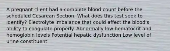 A pregnant client had a complete blood count before the scheduled Cesarean Section. What does this test seek to identify? Electrolyte imbalance that could affect the blood's ability to coagulate properly. Abnormally low hematocrit and hemoglobin levels Potential hepatic dysfunction Low level of urine constituent