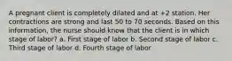 A pregnant client is completely dilated and at +2 station. Her contractions are strong and last 50 to 70 seconds. Based on this information, the nurse should know that the client is in which stage of labor? a. First stage of labor b. Second stage of labor c. Third stage of labor d. Fourth stage of labor