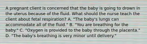 A pregnant client is concerned that the baby is going to drown in the uterus because of the fluid. What should the nurse teach the client about fetal respiration? A. "The baby's lungs can accommodate all of the fluid." B. "You are breathing for the baby." C. "Oxygen is provided to the baby through the placenta." D. "The baby's breathing is very minor until delivery."