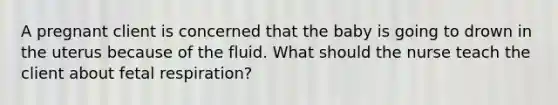 A pregnant client is concerned that the baby is going to drown in the uterus because of the fluid. What should the nurse teach the client about fetal respiration?