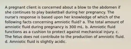 A pregnant client is concerned about a blow to the abdomen if she continues to play basketball during her pregnancy. The nurse's response is based upon her knowledge of which of the following facts concerning amniotic fluid? a. The total amount of amniotic fluid during pregnancy is 300 mL. b. Amniotic fluid functions as a cushion to protect against mechanical injury. c. The fetus does not contribute to the production of amniotic fluid. d. Amniotic fluid is slightly acidic.