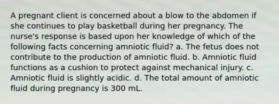 A pregnant client is concerned about a blow to the abdomen if she continues to play basketball during her pregnancy. The nurse's response is based upon her knowledge of which of the following facts concerning amniotic fluid? a. The fetus does not contribute to the production of amniotic fluid. b. Amniotic fluid functions as a cushion to protect against mechanical injury. c. Amniotic fluid is slightly acidic. d. The total amount of amniotic fluid during pregnancy is 300 mL.