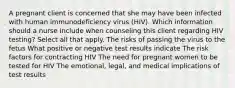 A pregnant client is concerned that she may have been infected with human immunodeficiency virus (HIV). Which information should a nurse include when counseling this client regarding HIV testing? Select all that apply. The risks of passing the virus to the fetus What positive or negative test results indicate The risk factors for contracting HIV The need for pregnant women to be tested for HIV The emotional, legal, and medical implications of test results