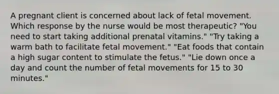 A pregnant client is concerned about lack of fetal movement. Which response by the nurse would be most therapeutic? "You need to start taking additional prenatal vitamins." "Try taking a warm bath to facilitate fetal movement." "Eat foods that contain a high sugar content to stimulate the fetus." "Lie down once a day and count the number of fetal movements for 15 to 30 minutes."