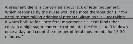 A pregnant client is concerned about lack of fetal movement. Which response by the nurse would be most therapeutic? 1. "You need to start taking additional prenatal vitamins." 2. "Try taking a warm bath to facilitate fetal movement." 3. "Eat foods that contain a high sugar content to stimulate the fetus." 4. "Lie down once a day and count the number of fetal movements for 15-30 minutes."