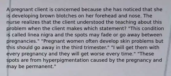 A pregnant client is concerned because she has noticed that she is developing brown blotches on her forehead and nose. The nurse realizes that the client understood the teaching about this problem when the client makes which statement? "This condition is called linea nigra and the spots may fade or go away between pregnancies." "Pregnant women often develop skin problems but this should go away in the third trimester." "I will get them with every pregnancy and they will get worse every time." "These spots are from hyperpigmentation caused by the pregnancy and may be permanent."