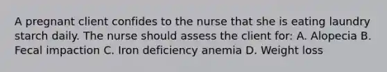 A pregnant client confides to the nurse that she is eating laundry starch daily. The nurse should assess the client for: A. Alopecia B. Fecal impaction C. Iron deficiency anemia D. Weight loss