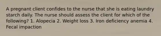 A pregnant client confides to the nurse that she is eating laundry starch daily. The nurse should assess the client for which of the following? 1. Alopecia 2. Weight loss 3. Iron deficiency anemia 4. Fecal impaction