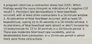 A pregnant client has a contraction stress test (CST). Which findings would the nurse interpret as indicative of a negative CST result? 1. Persistent late decelarations in fetal heartbeat occurred, with at least three contractions in a 10-minute window. 2. Accelerations of fetal heartbeat occurred, with at least 15 beats/minute, lasting 15 to 30 seconds in a 20-minute window. 3. Accelerations of fetal heartbeat were absent or didn't increase by 15 beats/minute for 15 to 30 seconds in a 20-minute period. 4. There was moderate fetal heart rate variability, and no decelerations from contraction, in a 10-minute period in which there were three contractions.