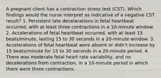 A pregnant client has a contraction stress test (CST). Which findings would the nurse interpret as indicative of a negative CST result? 1. Persistent late decelarations in fetal heartbeat occurred, with at least three contractions in a 10-minute window. 2. Accelerations of fetal heartbeat occurred, with at least 15 beats/minute, lasting 15 to 30 seconds in a 20-minute window. 3. Accelerations of fetal heartbeat were absent or didn't increase by 15 beats/minute for 15 to 30 seconds in a 20-minute period. 4. There was moderate fetal heart rate variability, and no decelerations from contraction, in a 10-minute period in which there were three contractions.