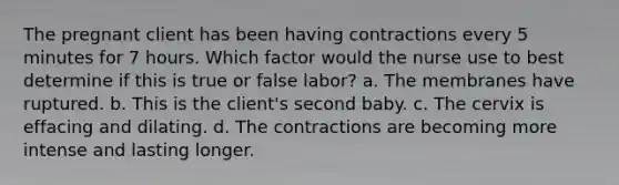 The pregnant client has been having contractions every 5 minutes for 7 hours. Which factor would the nurse use to best determine if this is true or false labor? a. The membranes have ruptured. b. This is the client's second baby. c. The cervix is effacing and dilating. d. The contractions are becoming more intense and lasting longer.