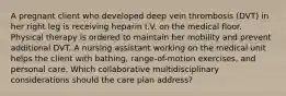 A pregnant client who developed deep vein thrombosis (DVT) in her right leg is receiving heparin I.V. on the medical floor. Physical therapy is ordered to maintain her mobility and prevent additional DVT. A nursing assistant working on the medical unit helps the client with bathing, range-of-motion exercises, and personal care. Which collaborative multidisciplinary considerations should the care plan address?
