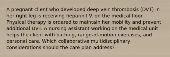 A pregnant client who developed deep vein thrombosis (DVT) in her right leg is receiving heparin I.V. on the medical floor. Physical therapy is ordered to maintain her mobility and prevent additional DVT. A nursing assistant working on the medical unit helps the client with bathing, range-of-motion exercises, and personal care. Which collaborative multidisciplinary considerations should the care plan address?