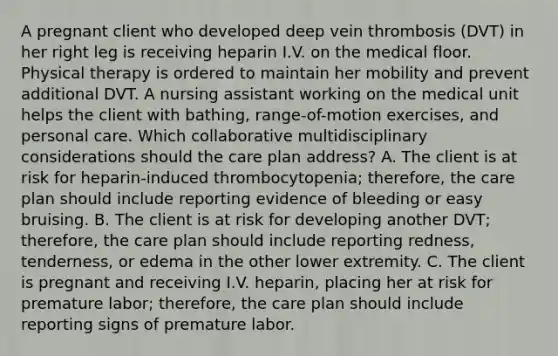 A pregnant client who developed deep vein thrombosis (DVT) in her right leg is receiving heparin I.V. on the medical floor. Physical therapy is ordered to maintain her mobility and prevent additional DVT. A nursing assistant working on the medical unit helps the client with bathing, range-of-motion exercises, and personal care. Which collaborative multidisciplinary considerations should the care plan address? A. The client is at risk for heparin-induced thrombocytopenia; therefore, the care plan should include reporting evidence of bleeding or easy bruising. B. The client is at risk for developing another DVT; therefore, the care plan should include reporting redness, tenderness, or edema in the other lower extremity. C. The client is pregnant and receiving I.V. heparin, placing her at risk for premature labor; therefore, the care plan should include reporting signs of premature labor.