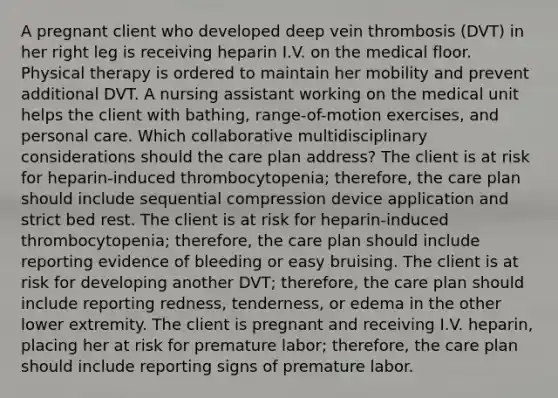 A pregnant client who developed deep vein thrombosis (DVT) in her right leg is receiving heparin I.V. on the medical floor. Physical therapy is ordered to maintain her mobility and prevent additional DVT. A nursing assistant working on the medical unit helps the client with bathing, range-of-motion exercises, and personal care. Which collaborative multidisciplinary considerations should the care plan address? The client is at risk for heparin-induced thrombocytopenia; therefore, the care plan should include sequential compression device application and strict bed rest. The client is at risk for heparin-induced thrombocytopenia; therefore, the care plan should include reporting evidence of bleeding or easy bruising. The client is at risk for developing another DVT; therefore, the care plan should include reporting redness, tenderness, or edema in the other lower extremity. The client is pregnant and receiving I.V. heparin, placing her at risk for premature labor; therefore, the care plan should include reporting signs of premature labor.