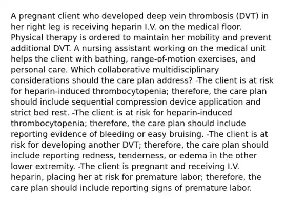 A pregnant client who developed deep vein thrombosis (DVT) in her right leg is receiving heparin I.V. on the medical floor. Physical therapy is ordered to maintain her mobility and prevent additional DVT. A nursing assistant working on the medical unit helps the client with bathing, range-of-motion exercises, and personal care. Which collaborative multidisciplinary considerations should the care plan address? -The client is at risk for heparin-induced thrombocytopenia; therefore, the care plan should include sequential compression device application and strict bed rest. -The client is at risk for heparin-induced thrombocytopenia; therefore, the care plan should include reporting evidence of bleeding or easy bruising. -The client is at risk for developing another DVT; therefore, the care plan should include reporting redness, tenderness, or edema in the other lower extremity. -The client is pregnant and receiving I.V. heparin, placing her at risk for premature labor; therefore, the care plan should include reporting signs of premature labor.