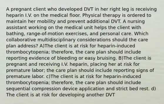 A pregnant client who developed DVT in her right leg is receiving heparin I.V. on the medical floor. Physical therapy is ordered to maintain her mobility and prevent additional DVT. A nursing assistant working on the medical unit helps the client with bathing, range-of-motion exercises, and personal care. Which collaborative multidisciplinary considerations should the care plan address? A)The client is at risk for heparin-induced thrombocytopenia; therefore, the care plan should include reporting evidence of bleeding or easy bruising. B)The client is pregnant and receiving I.V. heparin, placing her at risk for premature labor; the care plan should include reporting signs of premature labor. c)The client is at risk for heparin-induced thrombocytopenia; therefore, the care plan should include sequential compression device application and strict bed rest. d) The client is at risk for developing another DVT