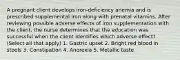 A pregnant client develops iron-deficiency anemia and is prescribed supplemental iron along with prenatal vitamins. After reviewing possible adverse effects of iron supplementation with the client, the nurse determines that the education was successful when the client identifies which adverse effect? (Select all that apply) 1. Gastric upset 2. Bright red blood in stools 3. Constipation 4. Anorexia 5. Metallic taste