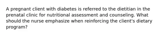 A pregnant client with diabetes is referred to the dietitian in the prenatal clinic for nutritional assessment and counseling. What should the nurse emphasize when reinforcing the client's dietary program?