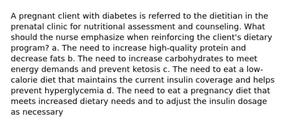 A pregnant client with diabetes is referred to the dietitian in the prenatal clinic for nutritional assessment and counseling. What should the nurse emphasize when reinforcing the client's dietary program? a. The need to increase high-quality protein and decrease fats b. The need to increase carbohydrates to meet energy demands and prevent ketosis c. The need to eat a low-calorie diet that maintains the current insulin coverage and helps prevent hyperglycemia d. The need to eat a pregnancy diet that meets increased dietary needs and to adjust the insulin dosage as necessary