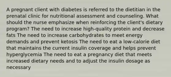 A pregnant client with diabetes is referred to the dietitian in the prenatal clinic for nutritional assessment and counseling. What should the nurse emphasize when reinforcing the client's dietary program? The need to increase high-quality protein and decrease fats The need to increase carbohydrates to meet energy demands and prevent ketosis The need to eat a low-calorie diet that maintains the current insulin coverage and helps prevent hyperglycemia The need to eat a pregnancy diet that meets increased dietary needs and to adjust the insulin dosage as necessary