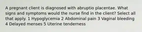 A pregnant client is diagnosed with abruptio placentae. What signs and symptoms would the nurse find in the client? Select all that apply. 1 Hypoglycemia 2 Abdominal pain 3 Vaginal bleeding 4 Delayed menses 5 Uterine tenderness