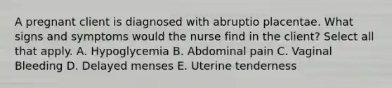 A pregnant client is diagnosed with abruptio placentae. What signs and symptoms would the nurse find in the client? Select all that apply. A. Hypoglycemia B. Abdominal pain C. Vaginal Bleeding D. Delayed menses E. Uterine tenderness