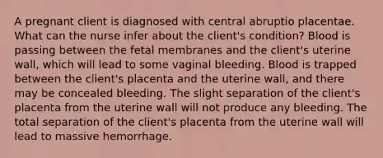 A pregnant client is diagnosed with central abruptio placentae. What can the nurse infer about the client's condition? Blood is passing between the fetal membranes and the client's uterine wall, which will lead to some vaginal bleeding. Blood is trapped between the client's placenta and the uterine wall, and there may be concealed bleeding. The slight separation of the client's placenta from the uterine wall will not produce any bleeding. The total separation of the client's placenta from the uterine wall will lead to massive hemorrhage.