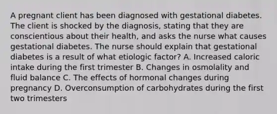 A pregnant client has been diagnosed with gestational diabetes. The client is shocked by the diagnosis, stating that they are conscientious about their health, and asks the nurse what causes gestational diabetes. The nurse should explain that gestational diabetes is a result of what etiologic factor? A. Increased caloric intake during the first trimester B. Changes in osmolality and fluid balance C. The effects of hormonal changes during pregnancy D. Overconsumption of carbohydrates during the first two trimesters